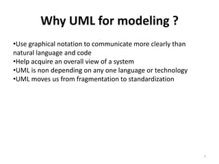 Why UML for modeling ?
•Use graphical notation to communicate more clearly than
natural language and code
•Help acquire an overall view of a system
•UML is non depending on any one language or technology
•UML moves us from fragmentation to standardization
7
 