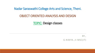 Nadar Saraswathi College Arts and Science, Theni.
OBJECT ORIENTED ANALYSIS AND DESIGN
TOPIC: Design classes
BY.,
G.NIBIYA.,II-MSC(IT)
 