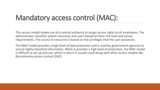 Mandatory access control (MAC):
This access model makes use of a central authority to assign access rights to all employees. The
administrator classifies system resources and users based on their risk level and access
requirements. The access to resources is based on the privileges that the user possesses.
The MAC model provides a high level of data protection and is used by government agencies to
secure highly classified information. While it provides a high level of protection, the MAC model
is difficult to set up and use, which is why it is usually used along with other access models like
discretionary access control (DAC).
 