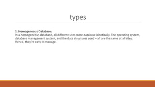 types
1. Homogeneous Database:
In a homogeneous database, all different sites store database identically. The operating system,
database management system, and the data structures used – all are the same at all sites.
Hence, they’re easy to manage.
 