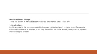 Distributed Data Storage :
There are 2 ways in which data can be stored on different sites. These are:
1. Replication –
In this approach, the entire relationship is stored redundantly at 2 or more sites. If the entire
database is available at all sites, it is a fully redundant database. Hence, in replication, systems
maintain copies of data.
 