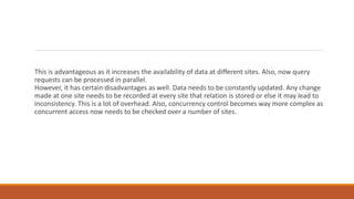 This is advantageous as it increases the availability of data at different sites. Also, now query
requests can be processed in parallel.
However, it has certain disadvantages as well. Data needs to be constantly updated. Any change
made at one site needs to be recorded at every site that relation is stored or else it may lead to
inconsistency. This is a lot of overhead. Also, concurrency control becomes way more complex as
concurrent access now needs to be checked over a number of sites.
 
