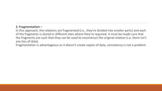 2. Fragmentation –
In this approach, the relations are fragmented (i.e., they’re divided into smaller parts) and each
of the fragments is stored in different sites where they’re required. It must be made sure that
the fragments are such that they can be used to reconstruct the original relation (i.e, there isn’t
any loss of data).
Fragmentation is advantageous as it doesn’t create copies of data, consistency is not a problem
 