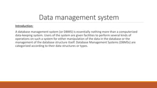 Data management system
Introduction:
A database management system (or DBMS) is essentially nothing more than a computerized
data-keeping system. Users of the system are given facilities to perform several kinds of
operations on such a system for either manipulation of the data in the database or the
management of the database structure itself. Database Management Systems (DBMSs) are
categorized according to their data structures or types.
 