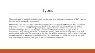 Types
There are several types of databases that can be used on a mainframe to exploit z/OS®: inverted
list, hierarchic, network, or relational.
Mainframe sites tend to use a hierarchical model when the data structure (not data values) of
the data needed for an application is relatively static. For example, a Bill of Material (BOM)
database structure always has a high level assembly part number, and several levels of
components with subcomponents. The structure usually has a component forecast, cost, and
pricing data, and so on. The structure of the data for a BOM application rarely changes, and new
data elements (not values) are rarely identified. An application normally starts at the top with
the assembly part number, and goes down to the detail components.
 