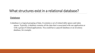 What structures exist in a relational database?
Database
A database is a logical grouping of data. It contains a set of related table spaces and index
spaces. Typically, a database contains all the data that is associated with one application or
with a group of related applications. You could have a payroll database or an inventory
database, for example.
 