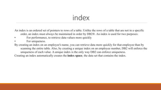 index
An index is an ordered set of pointers to rows of a table. Unlike the rows of a table that are not in a specific
order, an index must always be maintained in order by DB2®. An index is used for two purposes:
• For performance, to retrieve data values more quickly
• For uniqueness.
By creating an index on an employee's name, you can retrieve data more quickly for that employee than by
scanning the entire table. Also, by creating a unique index on an employee number, DB2 will enforce the
uniqueness of each value. A unique index is the only way DB2 can enforce uniqueness.
Creating an index automatically creates the index space, the data set that contains the index.
 