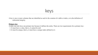 keys
A key is one or more columns that are identified as such in the creation of a table or index, or in the definition of
referential integrity.
Primary key
A table can only have one primary key because it defines the entity. There are two requirements for a primary key:
1. It must have a value, that is, it cannot be null.
2. It must be unique, that is, it must have a unique index defined on it.
 