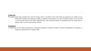 Unique key
We already know that a primary key must be unique, but it is possible to have more than one unique key in a table. In our
EMP table example, the employee number is defined as the primary key and is therefore unique. If we also had
a social security value in our table, hopefully that value would be unique. To guarantee this, you could create a
unique index on the social security column.
Foreign key
A foreign key is a key that is specified in a referential integrity constraint to make its existence dependent on a primary or
unique key (parent key) in another table.
 