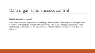 Data organization access control
What is data access control?
Data access control is a technique used to regulate employees access to files in an organization.
It involves leveraging the principle of least privilege (POLP), i.e., managing employees' access
rights based on their roles in the organization, and defining and limiting what data they have
access to.
 