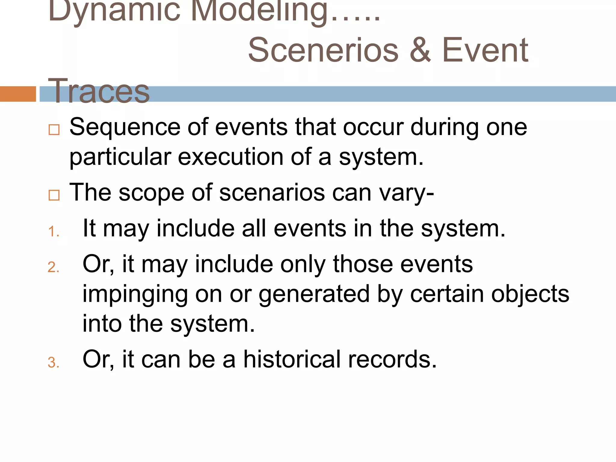 Dynamic Modeling…..
           Scenerios & Event
Traces
    Sequence of events that occur during one
     particular execution of a system.
    The scope of scenarios can vary-
1.    It may include all events in the system.
2.    Or, it may include only those events
      impinging on or generated by certain objects
      into the system.
3.    Or, it can be a historical records.
 