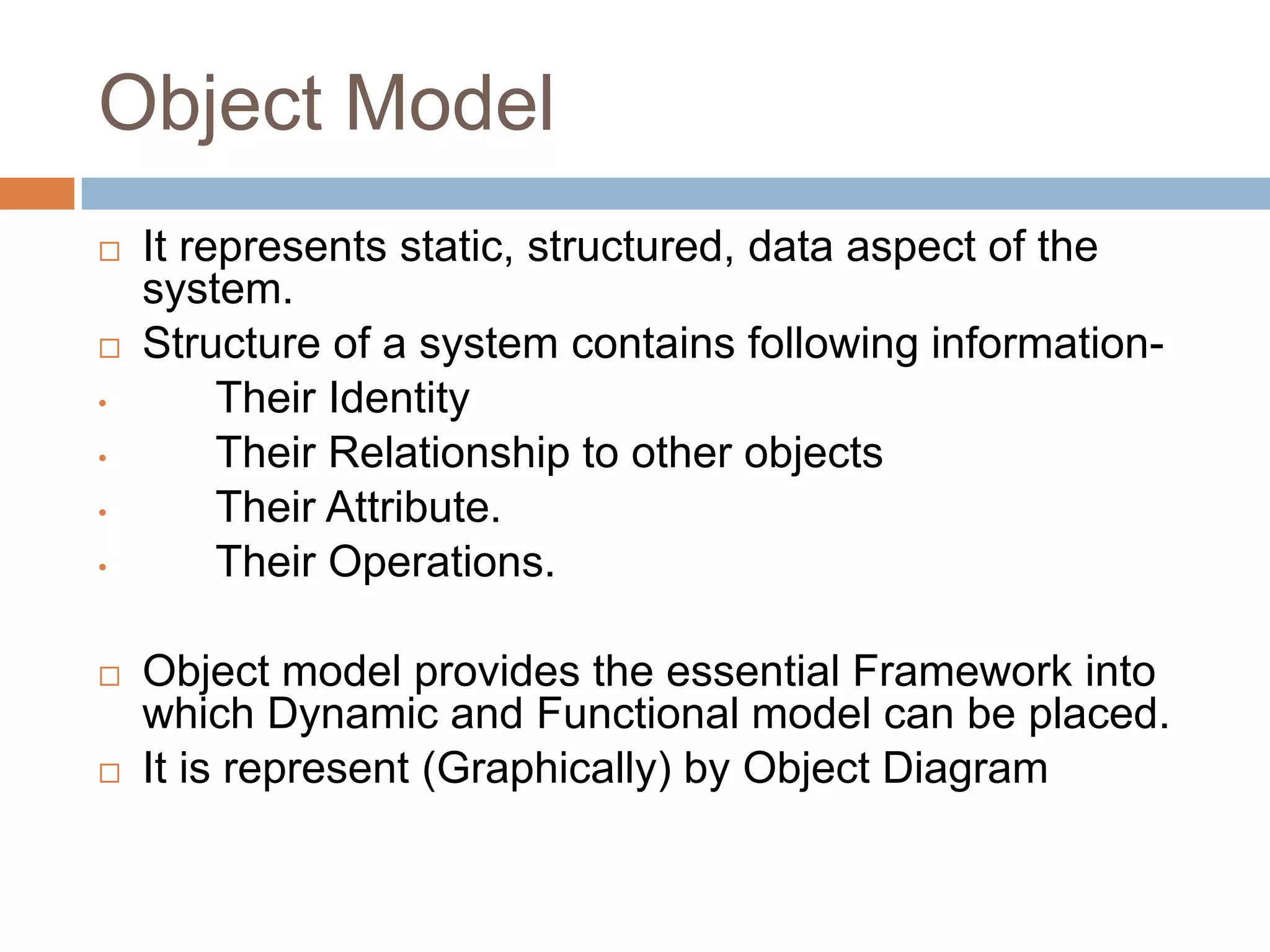 Object Model
   It represents static, structured, data aspect of the
    system.
   Structure of a system contains following information-
•        Their Identity
•        Their Relationship to other objects
•        Their Attribute.
•        Their Operations.

   Object model provides the essential Framework into
    which Dynamic and Functional model can be placed.
   It is represent (Graphically) by Object Diagram
 