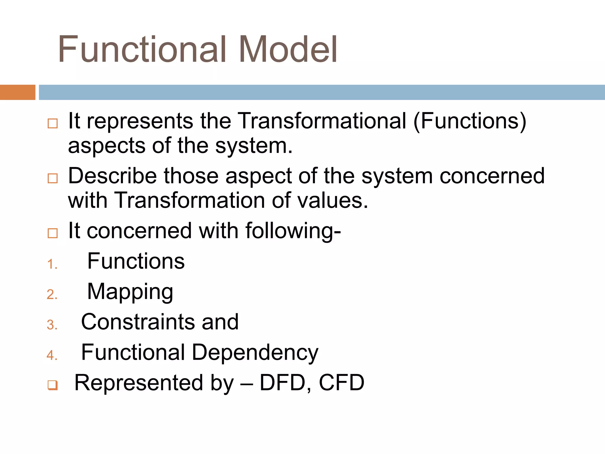 Functional Model
    It represents the Transformational (Functions)
     aspects of the system.
    Describe those aspect of the system concerned
     with Transformation of values.
    It concerned with following-
1.      Functions
2.      Mapping
3.     Constraints and
4.     Functional Dependency
     Represented by – DFD, CFD
 