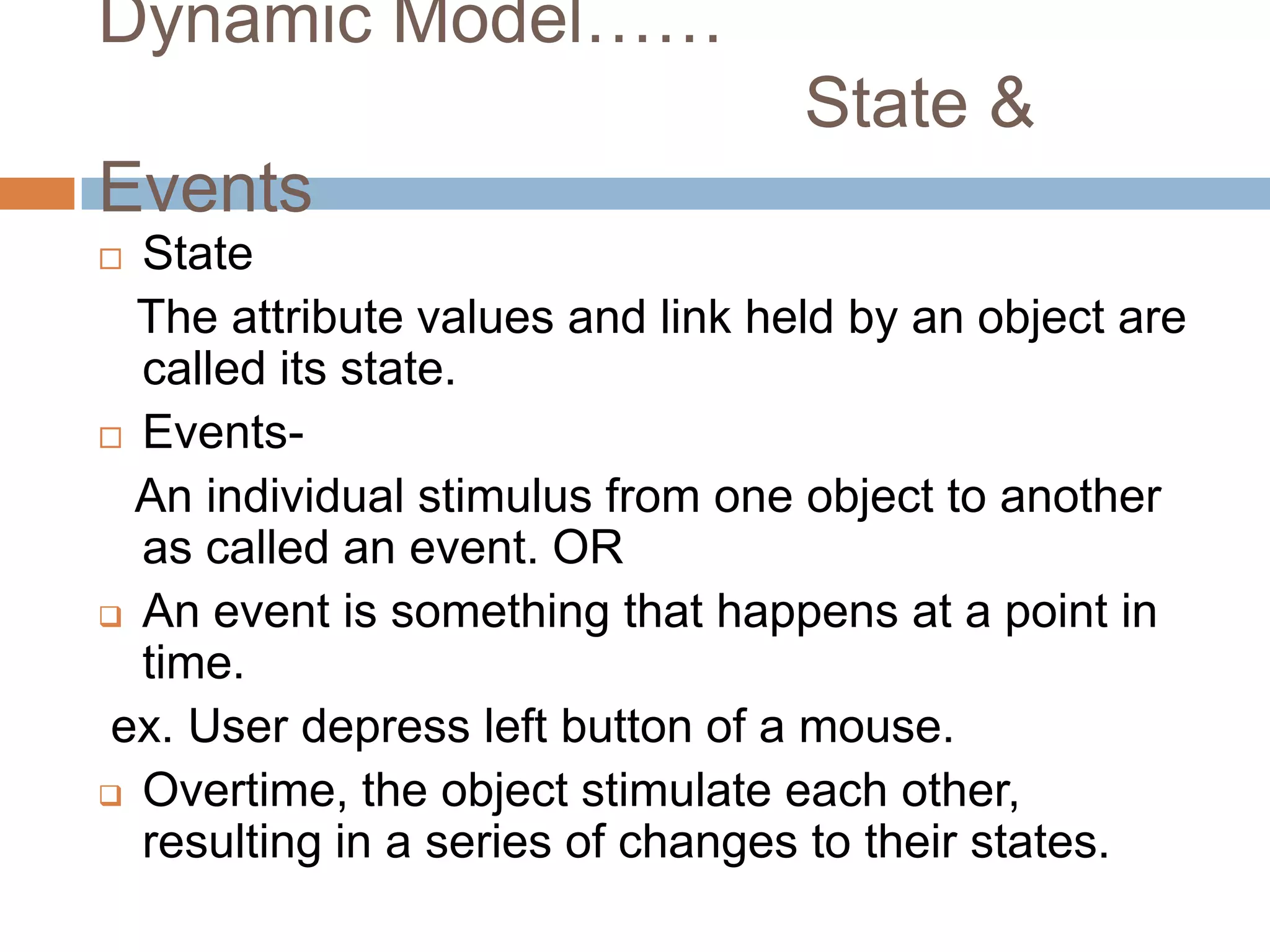 Dynamic Model……
                                  State &
Events
 State
  The attribute values and link held by an object are
  called its state.
 Events-

  An individual stimulus from one object to another
  as called an event. OR
 An event is something that happens at a point in
  time.
 ex. User depress left button of a mouse.
 Overtime, the object stimulate each other,
  resulting in a series of changes to their states.
 