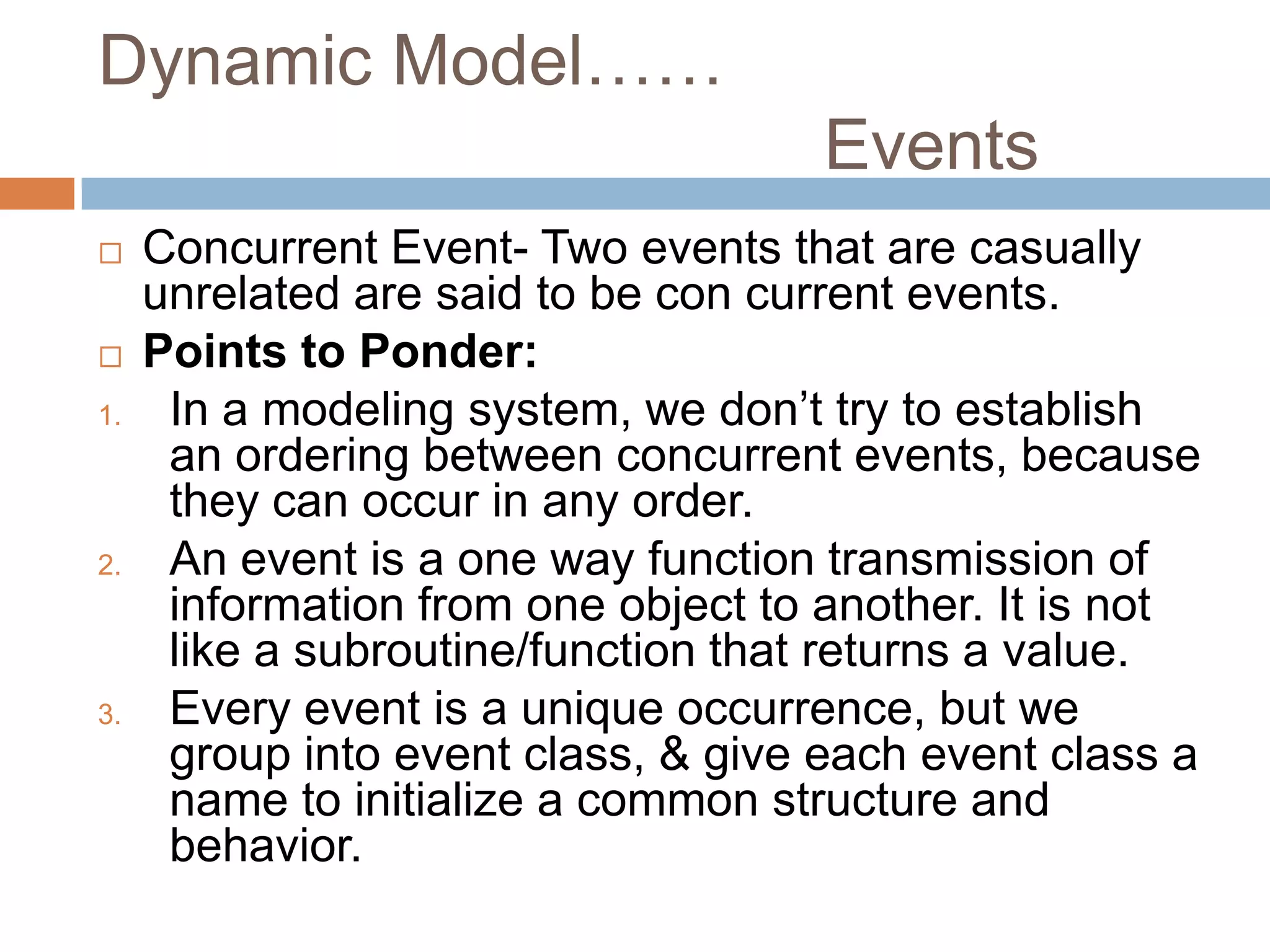 Dynamic Model……
                                     Events
    Concurrent Event- Two events that are casually
     unrelated are said to be con current events.
    Points to Ponder:
1.    In a modeling system, we don’t try to establish
      an ordering between concurrent events, because
      they can occur in any order.
2.    An event is a one way function transmission of
      information from one object to another. It is not
      like a subroutine/function that returns a value.
3.    Every event is a unique occurrence, but we
      group into event class, & give each event class a
      name to initialize a common structure and
      behavior.
 