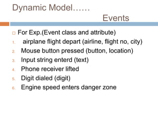 Dynamic Model……
                                       Events
    For Exp.(Event class and attribute)
1.     airplane flight depart (airline, flight no, city)
2.    Mouse button pressed (button, location)
3.    Input string enterd (text)
4.    Phone receiver lifted
5.    Digit dialed (digit)
6.    Engine speed enters danger zone
 