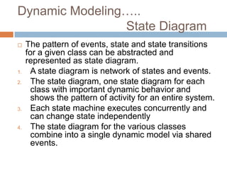 Dynamic Modeling…..
                State Diagram
    The pattern of events, state and state transitions
     for a given class can be abstracted and
     represented as state diagram.
1.     A state diagram is network of states and events.
2.     The state diagram, one state diagram for each
       class with important dynamic behavior and
       shows the pattern of activity for an entire system.
3.     Each state machine executes concurrently and
       can change state independently
4.     The state diagram for the various classes
       combine into a single dynamic model via shared
       events.
 