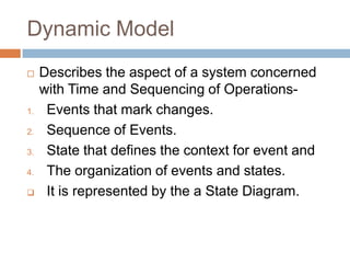 Dynamic Model
    Describes the aspect of a system concerned
     with Time and Sequencing of Operations-
1.    Events that mark changes.
2.    Sequence of Events.
3.    State that defines the context for event and
4.    The organization of events and states.
     It is represented by the a State Diagram.
 