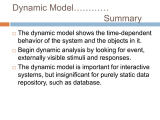 Dynamic Model…………
                Summary
   The dynamic model shows the time-dependent
    behavior of the system and the objects in it.
   Begin dynamic analysis by looking for event,
    externally visible stimuli and responses.
   The dynamic model is important for interactive
    systems, but insignificant for purely static data
    repository, such as database.
 