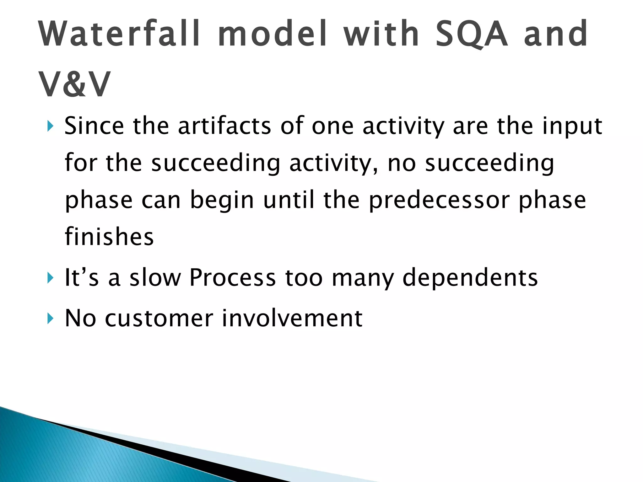 Waterfall model with SQA and V&V Since the artifacts of one activity are the input for the succeeding activity, no succeeding phase can begin until the predecessor phase finishes It’s a slow Process too many dependents No customer involvement 