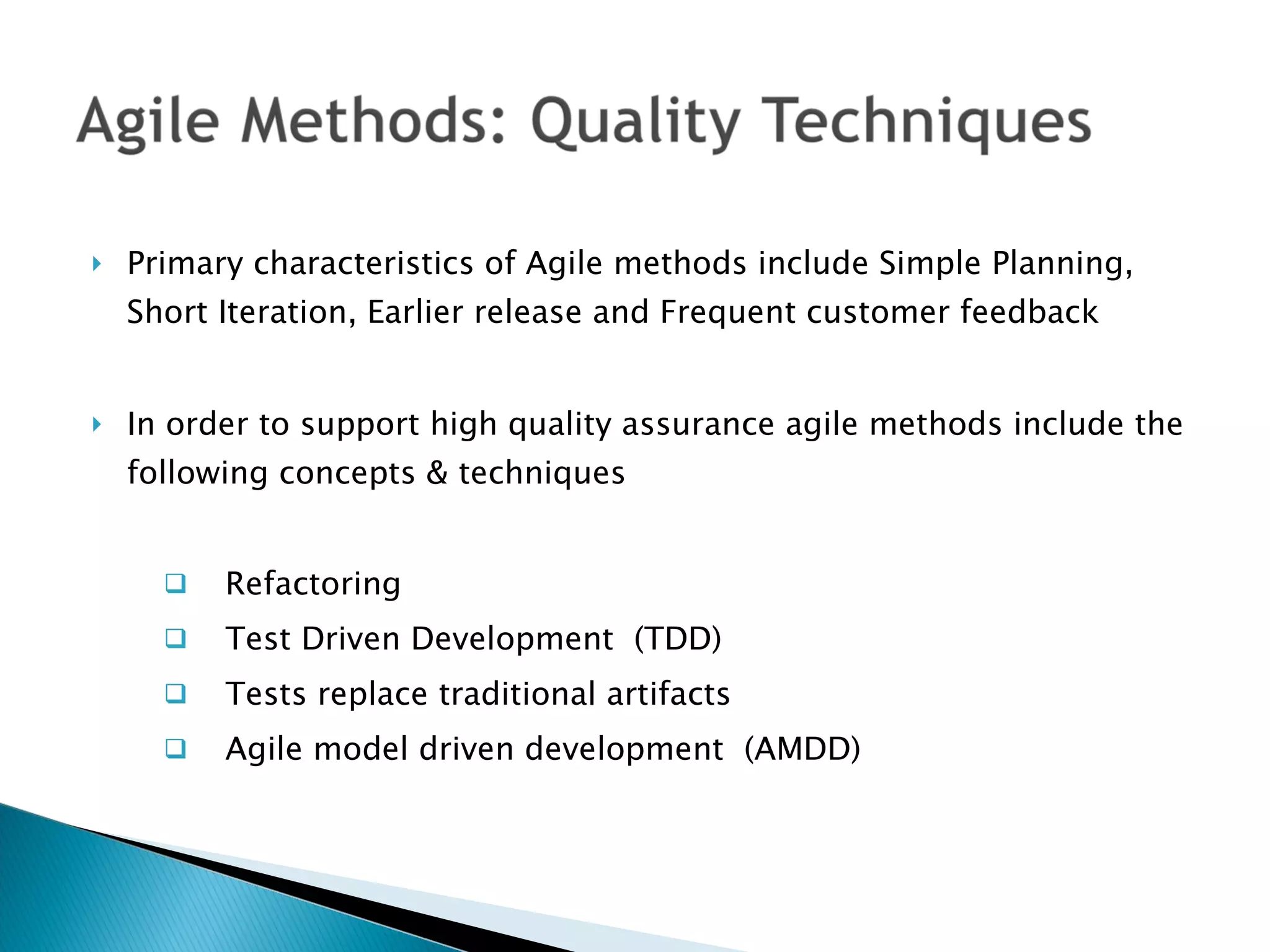 Primary characteristics of Agile methods include Simple Planning, Short Iteration, Earlier release and Frequent customer feedback In order to support high quality assurance agile methods include the following concepts & techniques Refactoring Test Driven Development  (TDD) Tests replace traditional artifacts  Agile model driven development  (AMDD) 