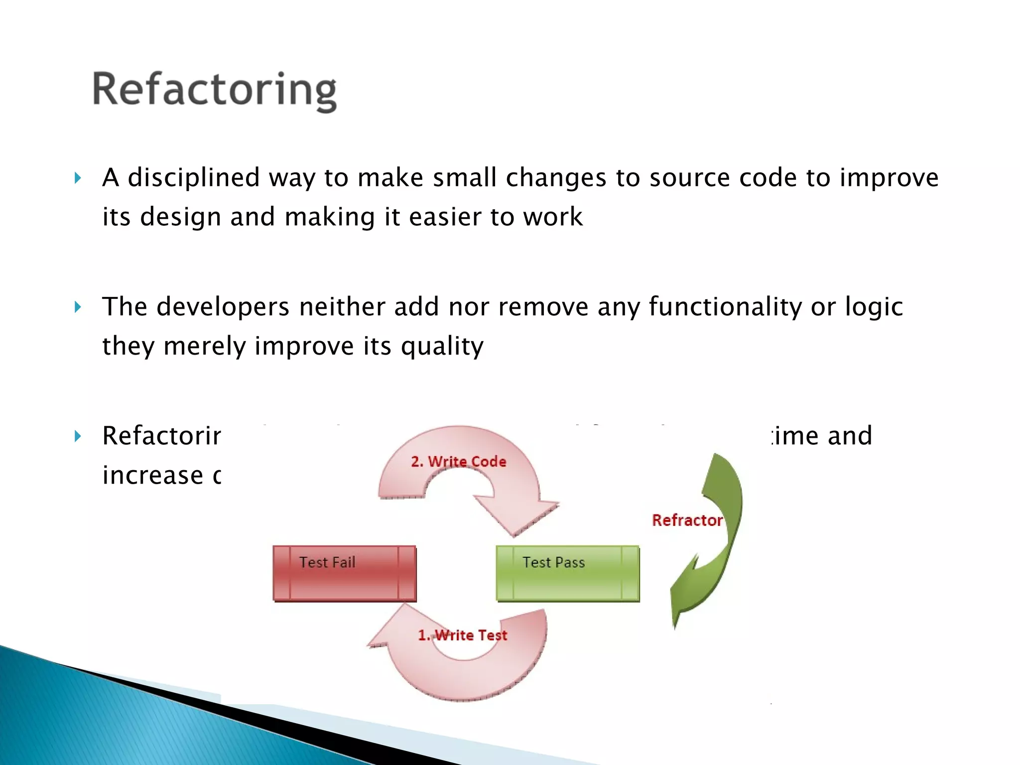 A disciplined way to make small changes to source code to improve its design and making it easier to work The developers neither add nor remove any functionality or logic they merely improve its quality Refactoring throughout entire project life cycle saves time and increase quality 