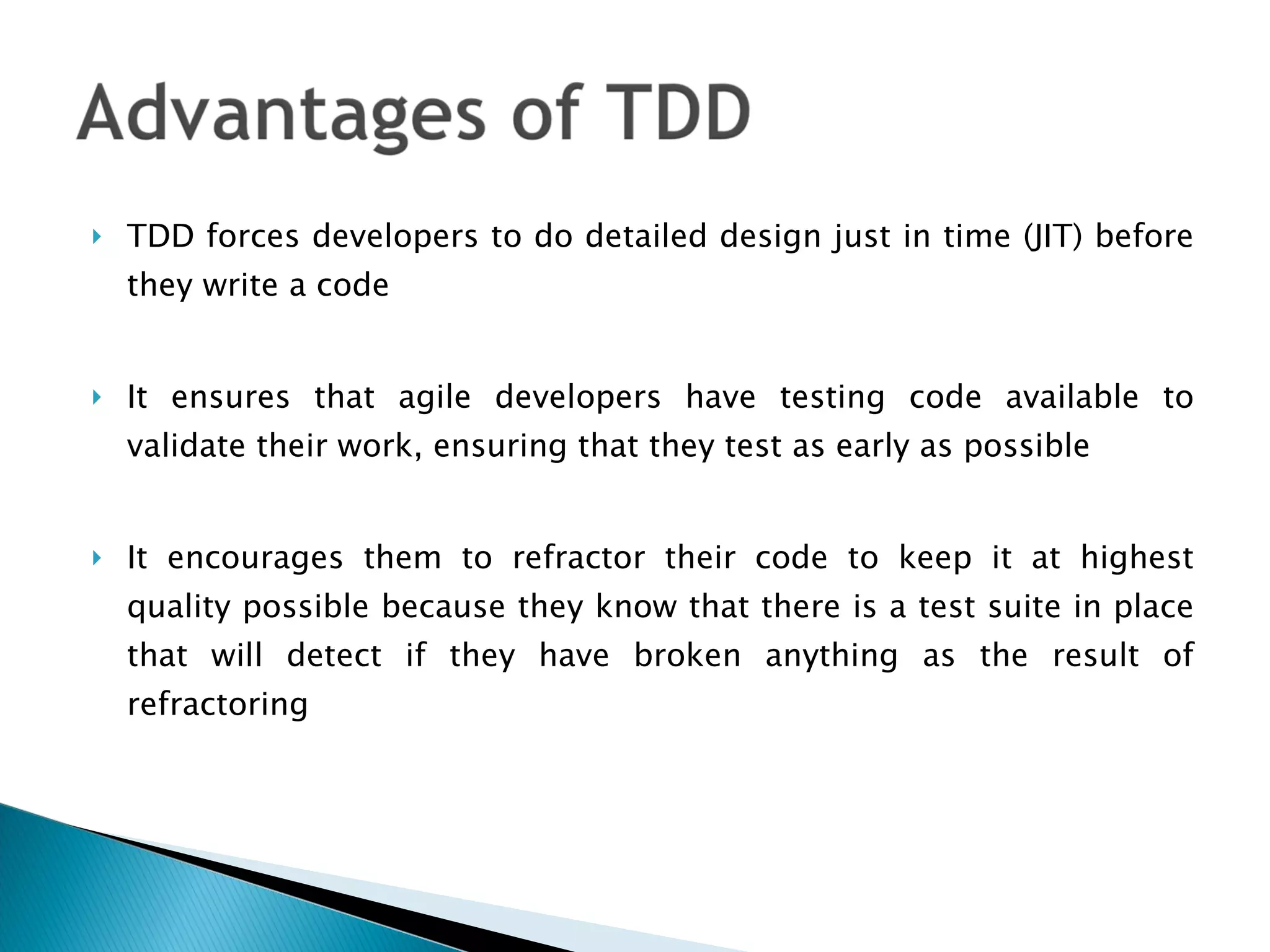 TDD forces developers to do detailed design just in time (JIT) before they write a code It ensures that agile developers have testing code available to validate their work, ensuring that they test as early as possible It encourages them to refractor their code to keep it at highest quality possible because they know that there is a test suite in place that will detect if they have broken anything as the result of refractoring  