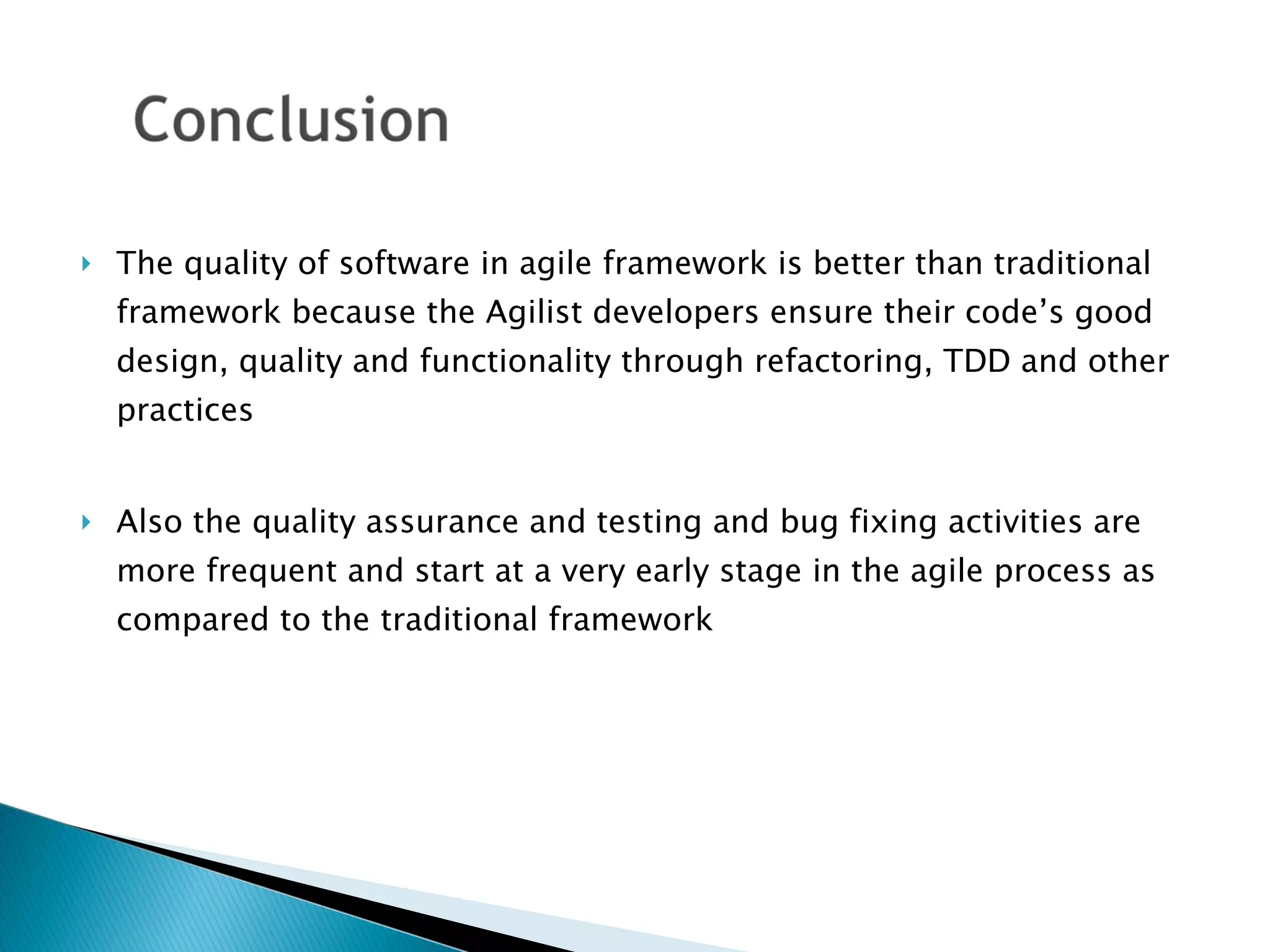 The quality of software in agile framework is better than traditional framework because the Agilist developers ensure their code’s good design, quality and functionality through refactoring, TDD and other practices  Also the quality assurance and testing and bug fixing activities are more frequent and start at a very early stage in the agile process as compared to the traditional framework 