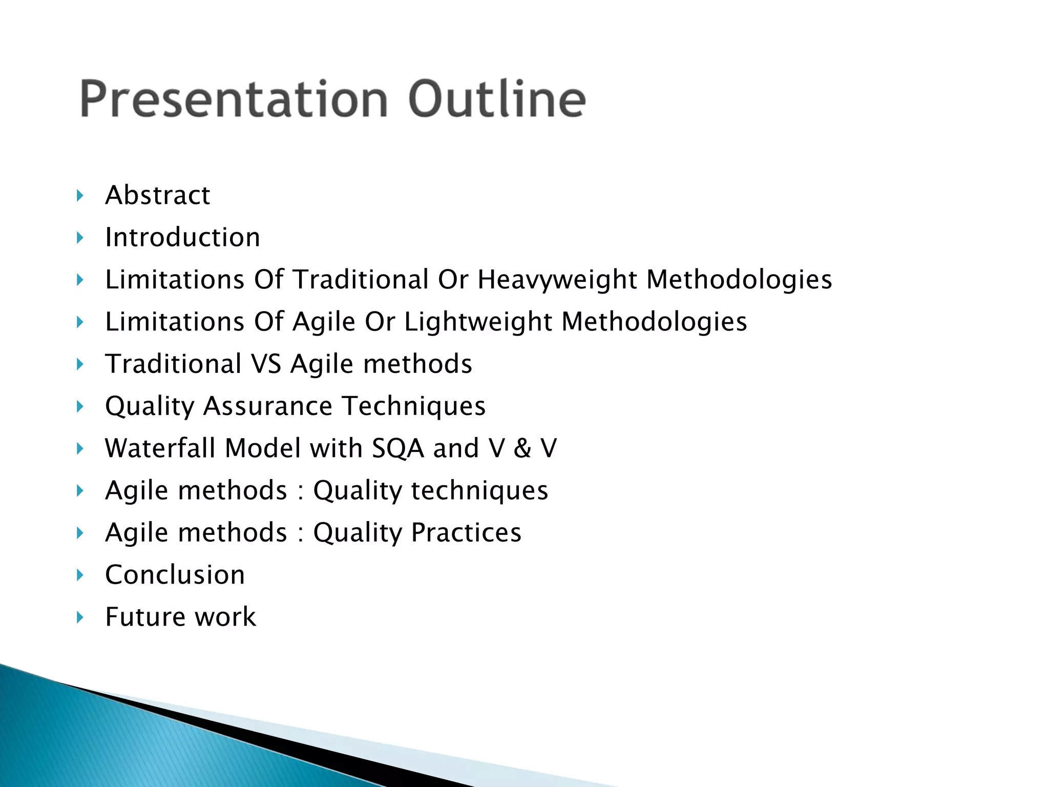 Abstract  Introduction Limitations Of Traditional Or Heavyweight Methodologies Limitations Of Agile Or Lightweight Methodologies Traditional VS Agile methods Quality Assurance Techniques Waterfall Model with SQA and V & V Agile methods : Quality techniques Agile methods : Quality Practices Conclusion Future work  