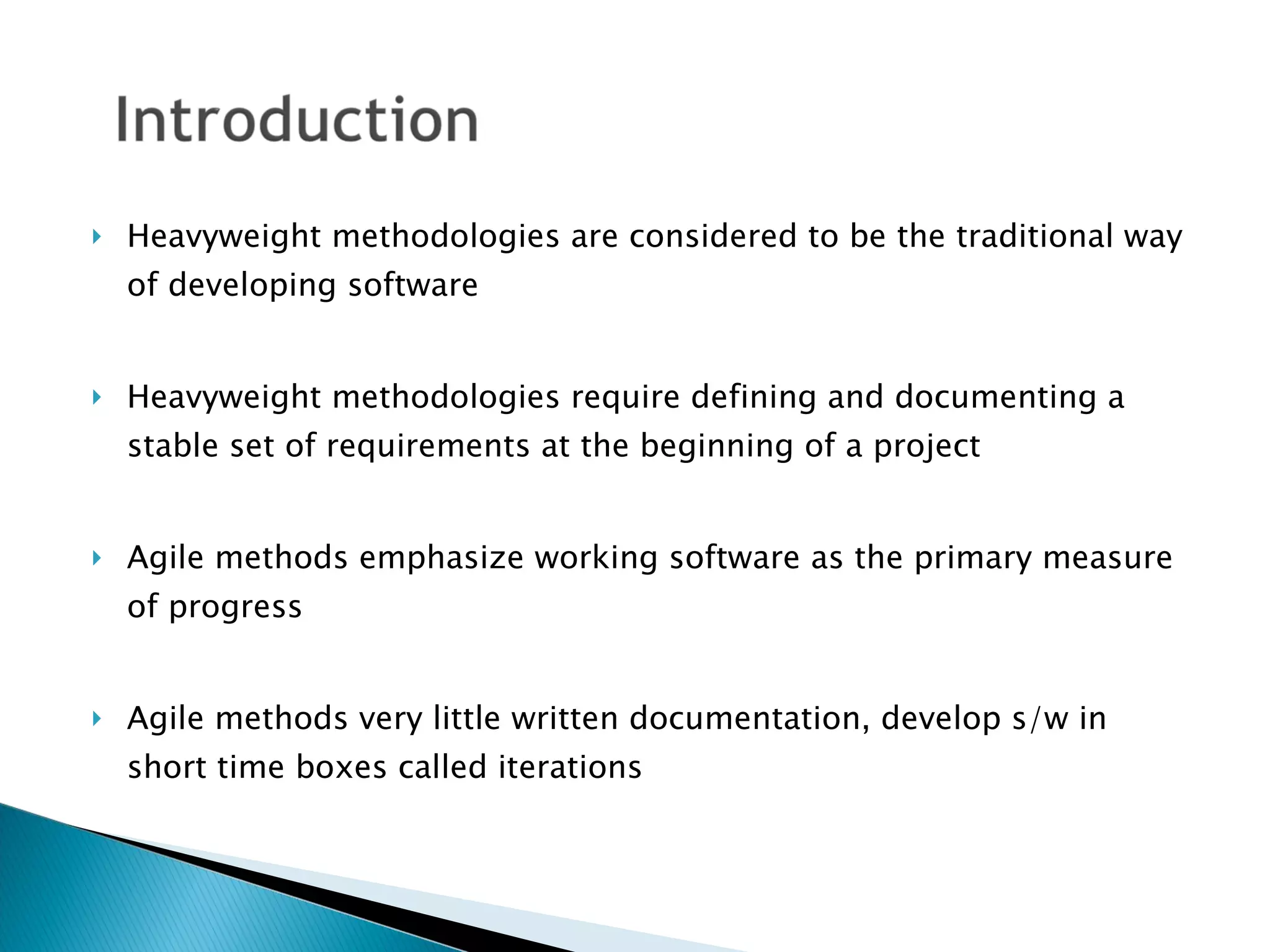 Heavyweight methodologies are considered to be the traditional way of developing software Heavyweight methodologies require defining and documenting a stable set of requirements at the beginning of a project Agile methods emphasize working software as the primary measure of progress Agile methods very little written documentation, develop s/w in short time boxes called iterations 