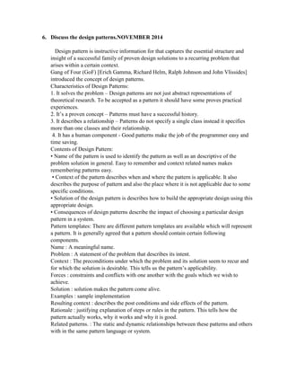 6. Discuss the design patterns.NOVEMBER 2014
Design pattern is instructive information for that captures the essential structure and
insight of a successful family of proven design solutions to a recurring problem that
arises within a certain context.
Gang of Four (GoF) [Erich Gamma, Richard Helm, Ralph Johnson and John Vlissides]
introduced the concept of design patterns.
Characteristics of Design Patterns:
1. It solves the problem – Design patterns are not just abstract representations of
theoretical research. To be accepted as a pattern it should have some proves practical
experiences.
2. It’s a proven concept – Patterns must have a successful history.
3. It describes a relationship – Patterns do not specify a single class instead it specifies
more than one classes and their relationship.
4. It has a human component - Good patterns make the job of the programmer easy and
time saving.
Contents of Design Pattern:
• Name of the pattern is used to identify the pattern as well as an descriptive of the
problem solution in general. Easy to remember and context related names makes
remembering patterns easy.
• Context of the pattern describes when and where the pattern is applicable. It also
describes the purpose of pattern and also the place where it is not applicable due to some
specific conditions.
• Solution of the design pattern is describes how to build the appropriate design using this
appropriate design.
• Consequences of design patterns describe the impact of choosing a particular design
pattern in a system.
Pattern templates: There are different pattern templates are available which will represent
a pattern. It is generally agreed that a pattern should contain certain following
components.
Name : A meaningful name.
Problem : A statement of the problem that describes its intent.
Context : The preconditions under which the problem and its solution seem to recur and
for which the solution is desirable. This tells us the pattern’s applicability.
Forces : constraints and conflicts with one another with the goals which we wish to
achieve.
Solution : solution makes the pattern come alive.
Examples : sample implementation
Resulting context : describes the post conditions and side effects of the pattern.
Rationale : justifying explanation of steps or rules in the pattern. This tells how the
pattern actually works, why it works and why it is good.
Related patterns. : The static and dynamic relationships between these patterns and others
with in the same pattern language or system.
 