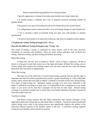 Thomas stated following guidelines for writing test plans
◊ Specific appearance or format of test plan must include more details about test
◊ It should contain a schedule and a list of required resources including number of
peoples &time
◊ Document every type of test planned with level of detail driven by several factors
◊ A configuration control system provides a way of tracking changes to code should exist
◊ Try to develop a habit of routinely bring test plan sync with product or product
specification
◊ At end of each month or as reach each milestone, take time to complete routine updates
2. Explain the various testing strategies.(Nov ‘13) or
Describe the different Testing Strategies.(Apr ’13,Apr ‘16)
The extent of testing a system is controlled by many factors, such as the risks involved,
limitations on resources and deadlines. There are many testing strategies such as block box
testing, white box testing, top down testing and bottom up testing.
Black Box testing
In black box, the test item is treated as “black”, since its logic is unknown; all that is
known is what goes in and what comes out or the input and output. In black box testing, you try
various inputs and examine the resulting output; you can learn what the box does but nothing
about how this conversion is implemented.
White Box testing
The main use of the white box is in error-based testing, assumes that the specific logic is
important and must be tested to guarantee the system‟s proper functioning. It is also called path
testing, makes certain that each path in aobject‟s method is executed at least once during testing.
Two types of path testing are Statement testing coverage is to test every statement in the
object‟s method by executing it at least once. It is unfeasible to test a program on every single
input, so you never can be sure that a program will not fail on some input. Branch testing
coverage is to perform enough tests to ensure that every branch alternative has been executed at
least once under some test.
Top-Down testing
Top-Down testing assumes that the object interaction and systems messages of the
application need more testing than an individual object’s methods. Top-down testing should find
critical design errors early in the testing process and significantly improve the quality of the
delivered software because of the iterative nature of the test. A top-down strategy supports
testing the user interface and event-driven systems
 