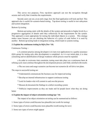 This serves two purposes, First, top-down approach can test the navigation through
screens and verify that it matches the requirements.
Second, users can see, at an early stage, how the final application will look and feel. This
approach also is useful for scenario-based testing. Top-down testing is useful to test subsystem
and system integration.
Bottom-Up testing
Bottom-up testing starts with the details of the system and proceeds to higher levels by a
progressive aggregation of details until they collectively fit the requirements for the system.
This approach is more appropriate for testing the individual objects in a system. This strategy
makes sense because you are checking the behavior of a piece of code before it is used by
another. Bottom-up testing leads to integration testing, which leads to systems testing.
3. Explain the continuous testing in SQA.(Nov ‘14)
Continuous Testing: -
o A common practice among developers is to turn over applications to a quality assurance
(QA) group for testing only after development is completed. As it is not initial plan, it is time
consuming and on identification of design weakness whole process must be repeated.
o In order to overcome time constraint, testing must take place on a continuous basis &
refining cycle must continue throughout the development process until fully satisfied with results
o The use cases and usage scenarios can become test scenarios & will drive test plans.
The steps to successful testing are
* Understand & communicate the business case for improved testing
* Develop an internal infrastructure to support continuous testing
* Look for leaders who will commit to and own the process
* Measure & document the findings in a defect recording system
* Publicize improvements as they are made and let people know what they are doing
better
4. Explain the impact of object orientation testing(Apr ’14)
The impact of an object orientation on testing can be summarized as follows:
1. Some types of errors could become less plausible (not worth for testing)
2. Some types of errors could become more plausible (worth testing for now)
3. Some new types of errors might appear
 