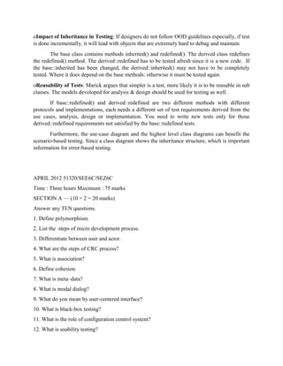 oImpact of Inheritance in Testing: If designers do not follow OOD guidelines especially, if test
is done incrementally, it will lead with objects that are extremely hard to debug and maintain
The base class contains methods inherited() and redefined(). The derived class redefines
the redefined() method. The derived::redefined has to be tested afresh since it is a new code. If
the base::inherited has been changed, the derived::inherited() may not have to be completely
tested. Where it does depend on the base methods: otherwise it must be tested again.
oReusability of Tests: Marick argues that simpler is a test, more likely it is to be reusable in sub
classes. The models developed for analysis & design should be used for testing as well.
If base::redefined() and derived::redefined are two different methods with different
protocols and implementations, each needs a different set of test requirements derived from the
use cases, analysis, design or implementation. You need to write new tests only for those
derived::redefined requirements not satisfied by the base::redefined tests.
Furthermore, the use-case diagram and the highest level class diagrams can benefit the
scenario-based testing. Since a class diagram shows the inheritance structure, which is important
information for error-based testing.
APRIL 2012 51320/SEE6C/SEZ6C
Time : Three hours Maximum : 75 marks
SECTION A — (10 × 2 = 20 marks)
Answer any TEN questions.
1. Define polymorphism.
2. List the steps of micro development process.
3. Differentiate between user and actor.
4. What are the steps of CRC process?
5. What is association?
6. Define cohesion.
7. What is meta–data?
8. What is modal dialog?
9. What do you mean by user-centered interface?
10. What is black-box testing?
11. What is the role of configuration control system?
12. What is usability testing?
 