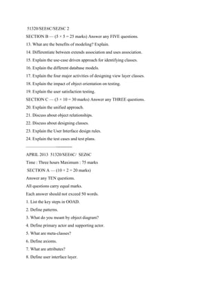 51320/SEE6C/SEZ6C 2
SECTION B — (5 × 5 = 25 marks) Answer any FIVE questions.
13. What are the benefits of modeling? Explain.
14. Differentiate between extends association and uses association.
15. Explain the use-case driven approach for identifying classes.
16. Explain the different database models.
17. Explain the four major activities of designing view layer classes.
18. Explain the impact of object orientation on testing.
19. Explain the user satisfaction testing.
SECTION C — (3 × 10 = 30 marks) Answer any THREE questions.
20. Explain the unified approach.
21. Discuss about object relationships.
22. Discuss about designing classes.
23. Explain the User Interface design rules.
24. Explain the test cases and test plans.
———————-----------
APRIL 2013 51320/SEE6C/ SEZ6C
Time : Three hours Maximum : 75 marks
SECTION A — (10 × 2 = 20 marks)
Answer any TEN questions.
All questions carry equal marks.
Each answer should not exceed 50 words.
1. List the key steps in OOAD.
2. Define patterns.
3. What do you meant by object diagram?
4. Define primary actor and supporting actor.
5. What are meta-classes?
6. Define axioms.
7. What are attributes?
8. Define user interface layer.
 
