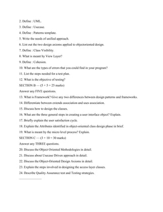2. Define : UML.
3. Define : Usecase.
4. Define : Patterns template.
5. Write the needs of unified approach.
6. List out the two design axioms applied to objectoriented design.
7. Define : Class Visibility.
8. What is meant by View Layer?
9. Define : Cohesion.
10. What are the types of errors that you could find in your program?
11. List the steps needed for a test plan.
12. What is the objective of testing?
SECTION B — (5 × 5 = 25 marks)
Answer any FIVE questions.
13. What is Framework? Give any two differences between design patterns and frameworks.
14. Differentiate between extends association and uses association.
15. Discuss how to design the classes.
16. What are the three general steps in creating a user interface object? Explain.
17. Briefly explain the user satisfaction cycle.
18. Explain the Attributes identified in object-oriented class design phase in brief.
19. What is meant by the micro level process? Explain.
SECTION C — (3 × 10 = 30 marks)
Answer any THREE questions.
20. Discuss the Object Oriented Methodologies in detail.
21. Discuss about Usecase Driven approach in detail.
22. Discuss the Object-Oriented Design Axioms in detail.
23. Explain the steps involved in designing the access layer classes.
24. Describe Quality Assurance test and Testing strategies.
———————
 