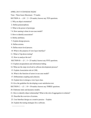 APRIL 2015 51320/SEE6C/SEZ6C
Time : Three hours Maximum : 75 marks
SECTION A — (10 2 = 20 marks) Answer any TEN questions.
1. Why an object orientation?
2. Define polymorphism.
3. What is the power of prototype
? 4. How naming is done in use-case model?
5. How to identify association?
6. Define attributes.
7. Explain design process.
8. Define axioms.
9. Define micro level process.
10. What is the purpose of view layer interface?
11. What is Top-down testing?
12. How to analyze the test?
SECTION B — (5 5 = 25 marks) Answer any FIVE questions.
13. Explain encapsulation and information hiding.
14. What are the steps involved in software development process?
15. Explain Association role in UML.
16. What is the function of actors in use-case model?
17. Differentiate coupling and cohesion.
18. Explain how to design a view layer class.
19. Give the guideline for developing a user satisfaction test.
SECTION C — (3 10 = 30 marks) Answer any THREE questions.
20. Elaborate static and dynamic models.
21. How to identify object relationship? What is the role of aggregation in relation?
22. Describe the overview of axioms.
23. User Interface design as a creative process – Explain.
24. Explain the testing strategies for a software.
———————
 