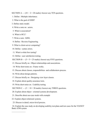 SECTION A — (10 2 = 20 marks) Answer any TEN questions.
1. Define : Multiple inheritance.
2. What is the goal of OOD?
3. Define static model.
4. Write a note on : actors.
5. What is association?
6. What is OCL?
7. Write a note : KISS.
8. Define : Reverse Engineering.
9. What is client-server computing?
10. Define : syntax errors.
11. What is white box testing?
12. Define : user satisfaction testing.
SECTION B — (5 × 5 = 25 marks) Answer any FIVE questions.
13. Discuss briefly on : Object relationships and associations.
14. Write short notes on : Frame works.
15. Discuss about classes, responsibilities and collaborators process.
16. Write about design patterns.
17. Discuss briefly on : Designing view layer classes.
18. Explain about quality assurance tests.
19. Write short notes on : Usability testing.
SECTION C — (3 10 = 30 marks) Answer any THREE questions.
20. Explain about object - oriented systems development.
21. Describe about use-case mode with example
22. Explain object-relational systems.
23. Discuss in detail, micro-level process.
24. Explain the case study on developing usability test plans and test cases for the VIANET
Bank ATM system
———————
 