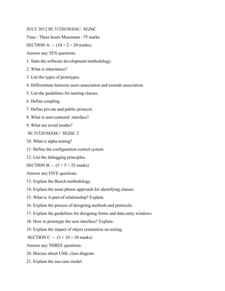 JULY 2012 SE 51320/SEE6C/ SEZ6C
Time : Three hours Maximum : 75 marks
SECTION A — (10 × 2 = 20 marks)
Answer any TEN questions.
1. State the software development methodology.
2. What is inheritance?
3. List the types of prototypes.
4. Differentiate between users association and extends association.
5. List the guidelines for naming classes.
6. Define coupling.
7. Define private and public protocol.
8. What is user-centered interface?
9. What are avoid modes?
SE 51320/SEE6C/ SEZ6C 2
10. What is alpha testing?
11. Define the configuration control system.
12. List the debugging principles.
SECTION B — (5 × 5 = 25 marks)
Answer any FIVE questions.
13. Explain the Booch methodology.
14. Explain the noun phrase approach for identifying classes.
15. What is A-part-of relationship? Explain.
16. Explain the process of designing methods and protocols.
17. Explain the guidelines for designing forms and data entry windows.
18. How to prototype the user interface? Explain.
19. Explain the impact of object orientation on testing.
SECTION C — (3 × 10 = 30 marks)
Answer any THREE questions.
20. Discuss about UML class diagram.
21. Explain the use-case model.
 