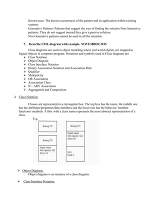 Known uses: The known occurrences of the pattern and its application within existing
systems.
Generative Patterns: Patterns that suggest the way of finding the solution Non Generative
patterns: They do not suggest instead they give a passive solution.
Non Generative patterns cannot be used in all the situation.
7. Describe UML diagram with example. NOVEMBER 2015
Class diagrams are used in object modeling where real world objects are mapped to
logical objects in computer program. Notations and symbols used in Class diagrams are
 Class Notation
 Object Diagram
 Class Interface Notation
 Binary Association Notation and Association Role
 Qualifier
 Multiplicity
 OR Association
 Association Class
 N – ARY Association
 Aggregation and Composition
 Class Notation:
Classes are represented in a rectangular box. The top box has the name, the middle one
has the attributes/properties/data members and the lower one has the behavior/ member
functions/ methods. A Box with a class name represents the most abstract representation of a
class.
E.g.
 Object Diagram:
Object diagram is an instance of a class diagram.
 Class Interface Notation:
 