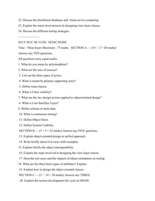 22. Discuss the distributed databases and client-server computing.
23. Explain the micro-level process in designing view layer classes.
24. Discuss the different testing strategies.
———————
JULY 2014 SE 51320/ SEE6C/SEZ6C
Time : Three hours Maximum : 75 marks SECTION A — (10 2 = 20 marks)
Answer any TEN questions,
All questions carry equal marks.
1. What do you mean by polymorphism?
2. What are the uses of usecase?
3. List out the three types of actors.
4. What is meant by primary supporting actor?
5. Define meta-classes.
6. What is Class visibility?
7. What are the two design axioms applied to objectoriented design?
8. What is User Interface Layer?
9. Define schema or meta-data.
10. What is continuous testing?
11. Define Object Store.
12. Define System Usability.
SECTION B — (5 × 5 = 25 marks) Answer any FIVE questions,
13. Explain object-oriented design in unified approach.
14. Write briefly about Use cases with examples.
15. Explain briefly the object interoperability.
16. Explain the steps involved in designing the view layer classes.
17. Describe test cases and the impacts of object orientation on testing.
18. What are the three basic types of attributes? Explain.
19. Explain how to design the object oriented classes.
SECTION C — (3 10 = 30 marks) Answer any THREE
. 20. Explain the system development life cycle in OOAD.
 