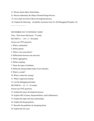 21. Discuss about object relationships.
22. Discuss elaborately the Object Oriented Design Process.
23. Give steps involved in Micro development process.
24. Explain the following : (a) Quality Assurance tests (5) (b) Debugging Principles. (5)
————————
NOVEMBER 2012 51320/SEE6C/ SEZ6C
Time : Three hours Maximum : 75 marks
SECTION A — (10 × 2 = 20 marks)
Answer any TEN questions.
1. What is cardinality?
2. Define pattern.
3. What is 'uses association'?
4. Differentiate between user and actor.
5. Define aggregation.
6. Define coupling.
7. Name the types of attributes.
8. Define the spring-loaded mode of user interface.
9. What is a mode?
10. What is white-box testing?
11. What is regression testing?
12. List the debugging principles.
SECTION B — (5 × 5 = 25 marks)
Answer any FIVE questions.
13. Explain the macro development process.
14. Explain CRC (Classes, Responsibilities, and Collaborators)
15. Explain the super-sub class relationships.
16. Explain the design patterns.
17. Describe the guidelines for designing forms.
18. Explain the test cases.
 