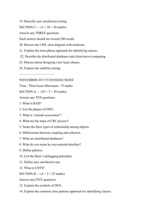19. Describe user satisfaction testing.
SECTION C — (3 × 10 = 30 marks)
Answer any THREE questions.
Each answer should not exceed 500 words.
20. Discuss the UML class diagram with notations.
21. Explain the noun phrase approach for identifying classes.
22. Describe the distributed databases and client/server computing.
23. Discuss about designing view layer classes.
24. Explain the usability testing.
———————————
NOVEMBER 2013 51320/SEE6C/SEZ6C
Time : Three hours Maximum : 75 marks
SECTION A — (10 × 2 = 20 marks)
Answer any TEN questions.
1. What is RAD?
2. List the phases of OMT.
3. What is ‘extends association’?
4. What are the steps of CRC process?
5. Name the three types of relationship among objects.
6. Differentiate between coupling and cohesion.
7. What are distributed databases?
8. What do you mean by user-entered interface?
9. Define patterns.
10. List the Myer’s debugging principles.
11. Define user satisfaction test.
12. What is COTS?
SECTION B — (5 × 5 = 25 marks)
Answer any FIVE questions.
13. Explain the symbols of DFD.
14. Explain the common class patterns approach for identifying classes.
 