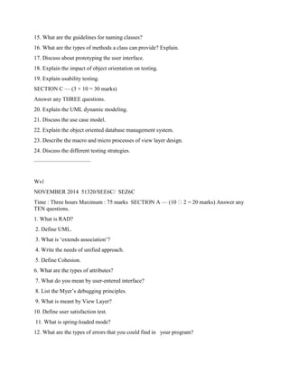 15. What are the guidelines for naming classes?
16. What are the types of methods a class can provide? Explain.
17. Discuss about prototyping the user interface.
18. Explain the impact of object orientation on testing.
19. Explain usability testing.
SECTION C — (3 × 10 = 30 marks)
Answer any THREE questions.
20. Explain the UML dynamic modeling.
21. Discuss the use case model.
22. Explain the object oriented database management system.
23. Describe the macro and micro processes of view layer design.
24. Discuss the different testing strategies.
——————————
Ws1
NOVEMBER 2014 51320/SEE6C/ SEZ6C
Time : Three hours Maximum : 75 marks SECTION A — (10 2 = 20 marks) Answer any
TEN questions.
1. What is RAD?
2. Define UML.
3. What is ‘extends association’?
4. Write the needs of unified approach.
5. Define Cohesion.
6. What are the types of attributes?
7. What do you mean by user-entered interface?
8. List the Myer’s debugging principles.
9. What is meant by View Layer?
10. Define user satisfaction test.
11. What is spring-loaded mode?
12. What are the types of errors that you could find in your program?
 