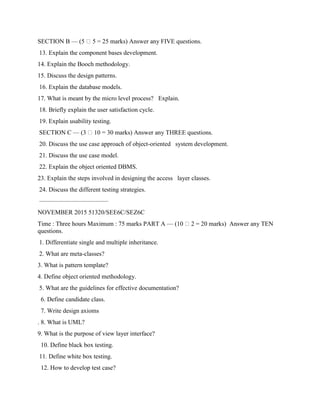 SECTION B — (5 5 = 25 marks) Answer any FIVE questions.
13. Explain the component bases development.
14. Explain the Booch methodology.
15. Discuss the design patterns.
16. Explain the database models.
17. What is meant by the micro level process? Explain.
18. Briefly explain the user satisfaction cycle.
19. Explain usability testing.
SECTION C — (3 10 = 30 marks) Answer any THREE questions.
20. Discuss the use case approach of object-oriented system development.
21. Discuss the use case model.
22. Explain the object oriented DBMS.
23. Explain the steps involved in designing the access layer classes.
24. Discuss the different testing strategies.
———————————
NOVEMBER 2015 51320/SEE6C/SEZ6C
Time : Three hours Maximum : 75 marks PART A — (10 2 = 20 marks) Answer any TEN
questions.
1. Differentiate single and multiple inheritance.
2. What are meta-classes?
3. What is pattern template?
4. Define object oriented methodology.
5. What are the guidelines for effective documentation?
6. Define candidate class.
7. Write design axioms
. 8. What is UML?
9. What is the purpose of view layer interface?
10. Define black box testing.
11. Define white box testing.
12. How to develop test case?
 