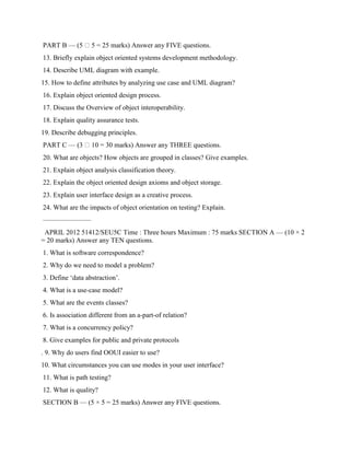 PART B — (5 5 = 25 marks) Answer any FIVE questions.
13. Briefly explain object oriented systems development methodology.
14. Describe UML diagram with example.
15. How to define attributes by analyzing use case and UML diagram?
16. Explain object oriented design process.
17. Discuss the Overview of object interoperability.
18. Explain quality assurance tests.
19. Describe debugging principles.
PART C — (3 10 = 30 marks) Answer any THREE questions.
20. What are objects? How objects are grouped in classes? Give examples.
21. Explain object analysis classification theory.
22. Explain the object oriented design axioms and object storage.
23. Explain user interface design as a creative process.
24. What are the impacts of object orientation on testing? Explain.
———————
APRIL 2012 51412/SEU5C Time : Three hours Maximum : 75 marks SECTION A — (10 × 2
= 20 marks) Answer any TEN questions.
1. What is software correspondence?
2. Why do we need to model a problem?
3. Define ‘data abstraction’.
4. What is a use-case model?
5. What are the events classes?
6. Is association different from an a-part-of relation?
7. What is a concurrency policy?
8. Give examples for public and private protocols
. 9. Why do users find OOUI easier to use?
10. What circumstances you can use modes in your user interface?
11. What is path testing?
12. What is quality?
SECTION B — (5 × 5 = 25 marks) Answer any FIVE questions.
 