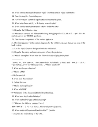 13. What is the difference between an object’s methods and an object’s attributes?
14. Describe any five Booch diagrams.
15. How would you identify a super-subclass structure? Explain.
16. What is the basic activity in designing an application?
17. What is the difference between a schema and meta-data?
18. Describe the UI Design rules.
19. What basic activities are performed in using debugging tools? SECTION C — (3 × 10 = 30
marks) Answer any THREE questions.
20. Describe the components of the unified approach.
21. Develop sequence / collaboration diagrams for the withdraw savings Denied use case of the
bank system.
22. List the object-oriented design axioms and corollaries.
23. Describe the macro and micro processes of view layer design.
24. What is a test plan? What steps are followed in developing a test plan?
–––––––––––
APRIL 2013 51412/SEU5C Time : Three hours Maximum : 75 marks SECTION A — (10 × 2
= 20 marks) Answer any TEN questions. 1. What is an object?
2. What is software validation?
3. What is UML?
4. Define method.
5. What is an Association?
6. Define theorem.
7. What is public protocol?
8. What is DBMS?
9. Write some of the modes used in the User Interface.
10. What is an Application Window?
11. What are the two types of Path Testing?
12. What are the different kinds of Errors?
SECTION B — (5 × 5 = 25 marks) Answer any FIVE questions.
13. What are the different models of the OMT? Explain.
14. Explain the extensibility of the UML.
 
