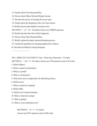 15. Explain about Class Responsibility.
16. Discuss about Object Oriented Design Axioms.
17. Describe the process of creating the access layer.
18. Explain about the designing of the view layer classes.
19. Briefly discuss about Quality Assurance tests.
SECTION C — (3 × 10 = 30 marks) Answer any THREE questions.
20. Briefly describe about the Unified Approach.
21. Discuss about object Responsibility.
22. Briefly explain the object oriented designing process.
23. Explain the guidelines for designing application windows.
24. Describe the different Testing Strategies
. —————————
Wk 3 APRIL 2015 51412/SEU5C Time : Three hours Maximum : 75 marks
SECTION A — (10 × 2 = 20 marks) Answer any TEN questions each in 30 words.
1. Define Objects.
2. What is meant by Inheritance?
3. What is a model?
4. What is a transaction?
5. Write down any two approaches for identifying classes.
6. Define axiom.
7. What is meant by Coupling?
8. Define DML.
9. Define User Centered Interface.
10. What is white box testing?
11. What is quality?
12. What is a user satisfaction test?
SECTION B — (5 × 5 = 25 marks)
Answer any FIVE questions each in 200 words.
 