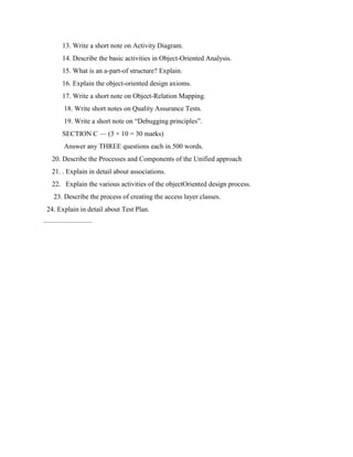 13. Write a short note on Activity Diagram.
14. Describe the basic activities in Object-Oriented Analysis.
15. What is an a-part-of structure? Explain.
16. Explain the object-oriented design axioms.
17. Write a short note on Object-Relation Mapping.
18. Write short notes on Quality Assurance Tests.
19. Write a short note on “Debugging principles”.
SECTION C — (3 × 10 = 30 marks)
Answer any THREE questions each in 500 words.
20. Describe the Processes and Components of the Unified approach
21. . Explain in detail about associations.
22. Explain the various activities of the objectOriented design process.
23. Describe the process of creating the access layer classes.
24. Explain in detail about Test Plan.
———————
 