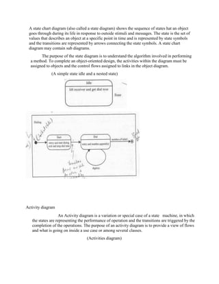 A state chart diagram (also called a state diagram) shows the sequence of states hat an object
goes through during its life in response to outside stimuli and messages. The state is the set of
values that describes an object at a specific point in time and is represented by state symbols
and the transitions are represented by arrows connecting the state symbols. A state chart
diagram may contain sub diagrams.
The purpose of the state diagram is to understand the algorithm involved in performing
a method. To complete an object-oriented design, the activities within the diagram must be
assigned to objects and the control flows assigned to links in the object diagram.
(A simple state idle and a nested state)
Activity diagram
An Activity diagram is a variation or special case of a state machine, in which
the states are representing the performance of operation and the transitions are triggered by the
completion of the operations. The purpose of an activity diagram is to provide a view of flows
and what is going on inside a use case or among several classes.
(Activities diagram)
 